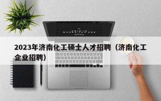 2023年济南化工硕士人才招聘（济南化工企业招聘）