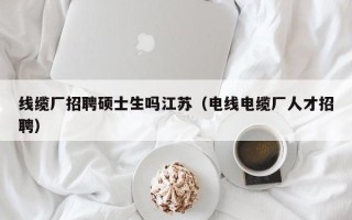 线缆厂招聘硕士生吗江苏（电线电缆厂人才招聘）