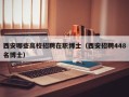西安哪些高校招聘在职博士（西安招聘448名博士）