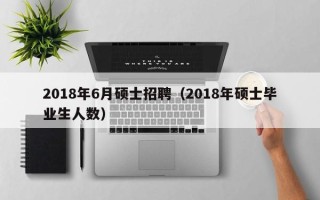 2018年6月硕士招聘（2018年硕士毕业生人数）