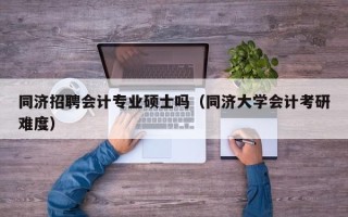 同济招聘会计专业硕士吗（同济大学会计考研难度）
