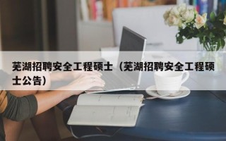芜湖招聘安全工程硕士（芜湖招聘安全工程硕士公告）
