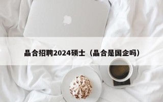晶合招聘2024硕士（晶合是国企吗）