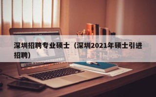 深圳招聘专业硕士（深圳2021年硕士引进招聘）