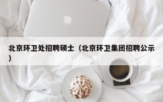 北京环卫处招聘硕士（北京环卫集团招聘公示）