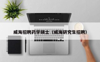 威海招聘药学硕士（威海研究生招聘）
