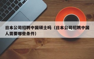 日本公司招聘中国硕士吗（日本公司招聘中国人需要哪些条件）