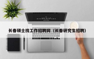 长春硕士找工作招聘网（长春研究生招聘）