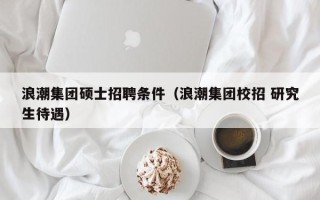 浪潮集团硕士招聘条件（浪潮集团校招 研究生待遇）