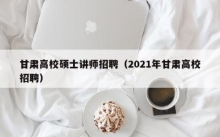 甘肃高校硕士讲师招聘（2021年甘肃高校招聘）