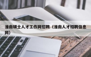 淮南硕士人才工作网招聘（淮南人才招聘信息网）