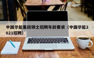 中国华能集团硕士招聘年龄要求（中国华能2021招聘）
