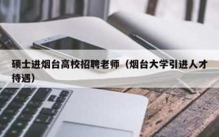 硕士进烟台高校招聘老师（烟台大学引进人才待遇）