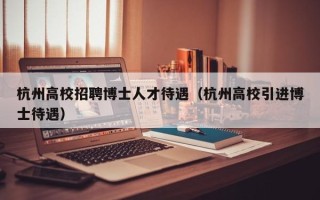杭州高校招聘博士人才待遇（杭州高校引进博士待遇）