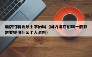 酒店招聘要硕士学历吗（国内酒店招聘一般都需要提供什么个人资料）