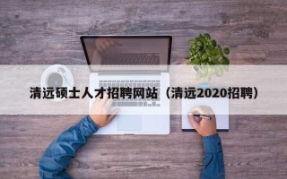 清远硕士人才招聘网站（清远2020招聘）