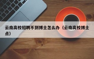云南高校招聘不到博士怎么办（云南高校博士点）