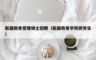 新疆教育管理硕士招聘（新疆教育学院研究生）
