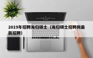 2019年招聘海归硕士（海归硕士招聘网最新招聘）