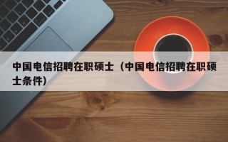 中国电信招聘在职硕士（中国电信招聘在职硕士条件）
