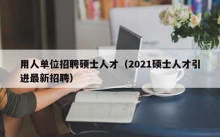 用人单位招聘硕士人才（2021硕士人才引进最新招聘）