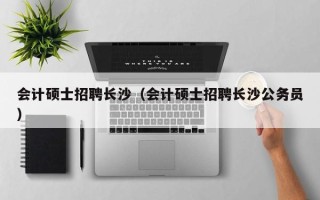 会计硕士招聘长沙（会计硕士招聘长沙公务员）