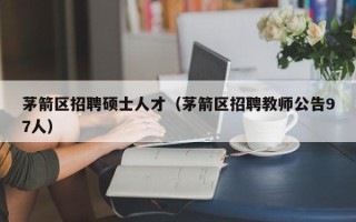 茅箭区招聘硕士人才（茅箭区招聘教师公告97人）