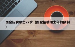 国企招聘硕士27岁（国企招聘硕士年龄限制）
