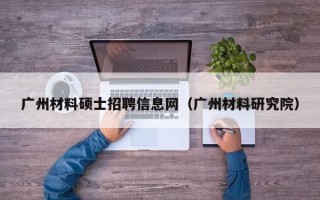 广州材料硕士招聘信息网（广州材料研究院）