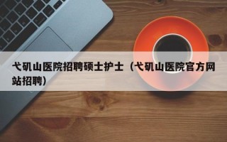 弋矶山医院招聘硕士护士（弋矶山医院官方网站招聘）