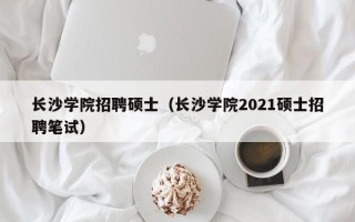 长沙学院招聘硕士（长沙学院2021硕士招聘笔试）