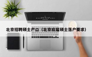 北京招聘硕士户口（北京应届硕士落户要求）