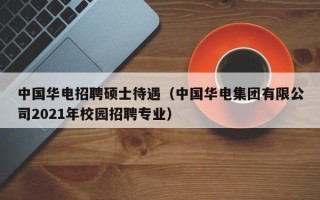 中国华电招聘硕士待遇（中国华电集团有限公司2021年校园招聘专业）
