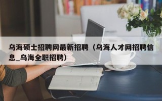 乌海硕士招聘网最新招聘（乌海人才网招聘信息_乌海全职招聘）