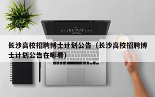 长沙高校招聘博士计划公告（长沙高校招聘博士计划公告在哪看）