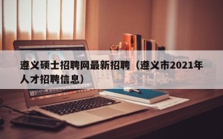 遵义硕士招聘网最新招聘（遵义市2021年人才招聘信息）