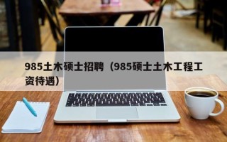 985土木硕士招聘（985硕士土木工程工资待遇）