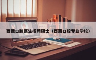 西藏口腔医生招聘硕士（西藏口腔专业学校）