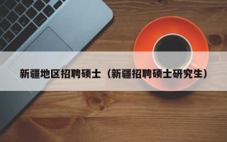 新疆地区招聘硕士（新疆招聘硕士研究生）