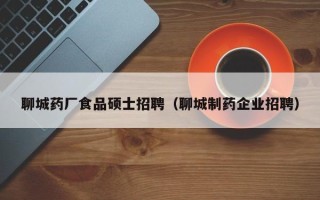 聊城药厂食品硕士招聘（聊城制药企业招聘）