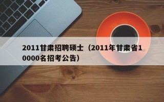 2011甘肃招聘硕士（2011年甘肃省10000名招考公告）
