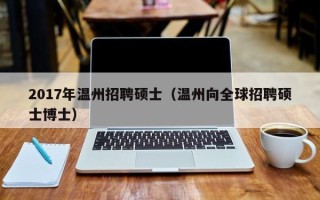 2017年温州招聘硕士（温州向全球招聘硕士博士）
