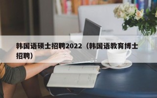 韩国语硕士招聘2022（韩国语教育博士 招聘）