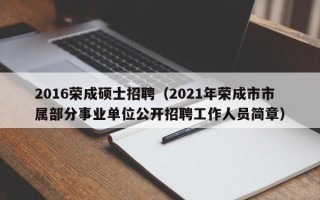 2016荣成硕士招聘（2021年荣成市市属部分事业单位公开招聘工作人员简章）