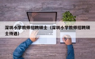 深圳小学教师招聘硕士（深圳小学教师招聘硕士待遇）