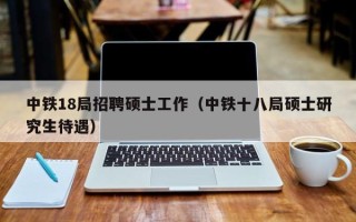 中铁18局招聘硕士工作（中铁十八局硕士研究生待遇）