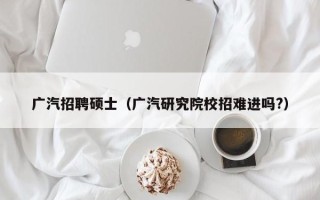 广汽招聘硕士（广汽研究院校招难进吗?）