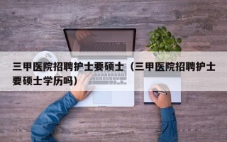 三甲医院招聘护士要硕士（三甲医院招聘护士要硕士学历吗）