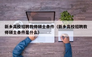 新乡高校招聘教师硕士条件（新乡高校招聘教师硕士条件是什么）