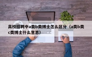 高校招聘中a类b类博士怎么区分（a类b类c类博士什么意思）